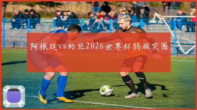 阿根廷vs约旦2026世界杯弱旅突围