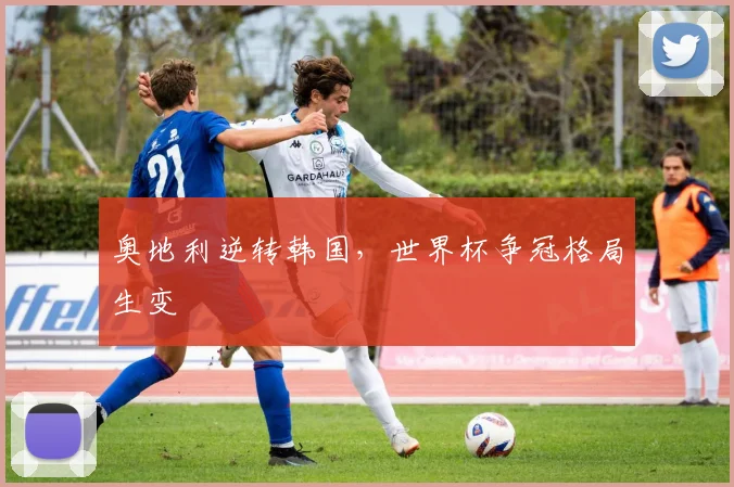 奥地利逆转韩国，世界杯争冠格局生变