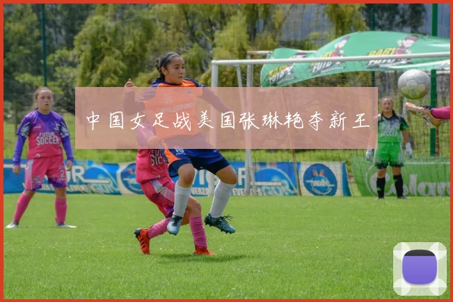 中国女足战美国张琳艳夺新王