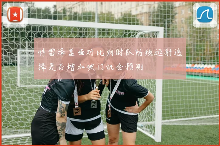 特雷泽盖面对比利时队防线远射选择是否增加破门机会预测