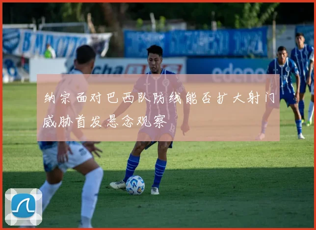 纳宗面对巴西队防线能否扩大射门威胁首发悬念观察