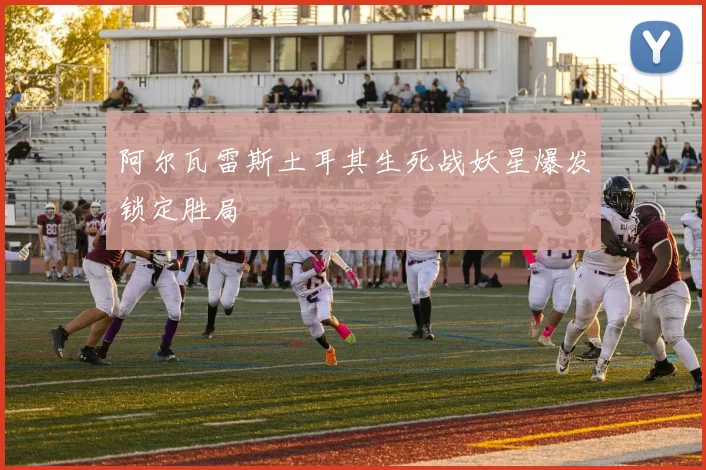 阿尔瓦雷斯土耳其生死战妖星爆发锁定胜局