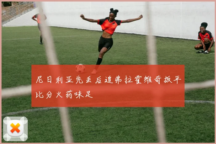 尼日利亚先丢后追弗拉霍维奇扳平比分火药味足