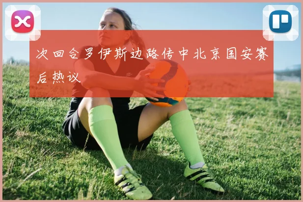 次回合罗伊斯边路传中北京国安赛后热议