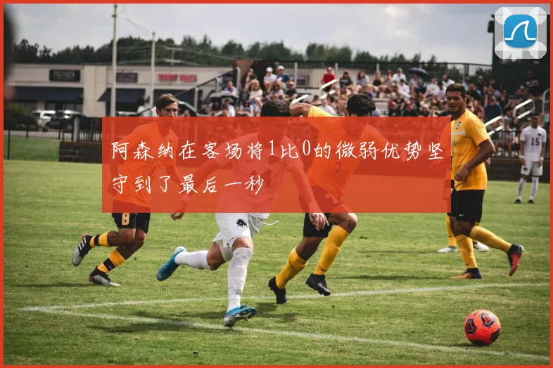 阿森纳在客场将1比0的微弱优势坚守到了最后一秒