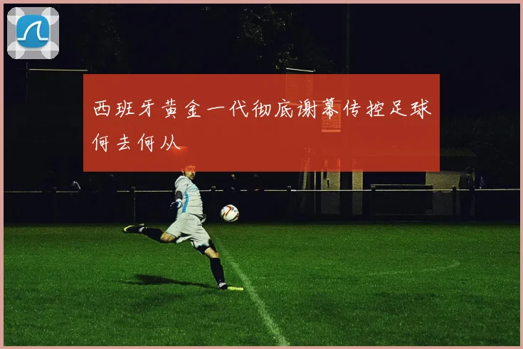西班牙黄金一代彻底谢幕传控足球何去何从