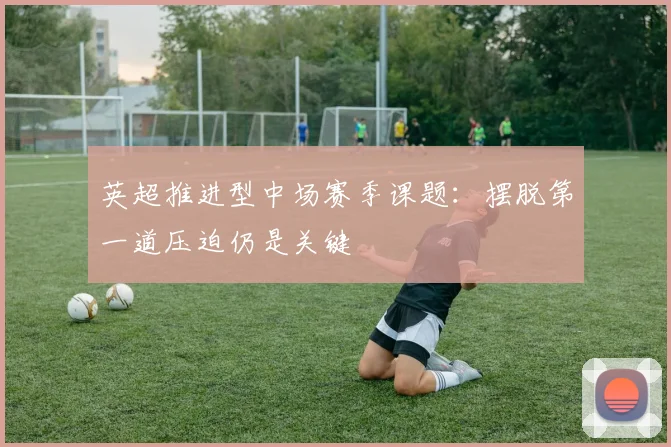 英超推进型中场赛季课题:摆脱第一道压迫仍是关键