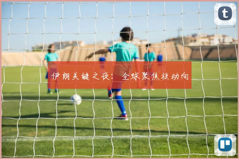 伊朗关键之夜：全球聚焦核动向