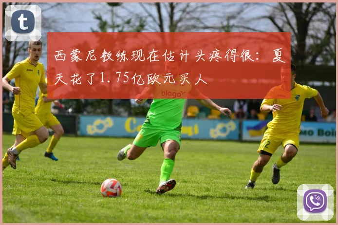西蒙尼教练现在估计头疼得很：夏天花了1.75亿欧元买人