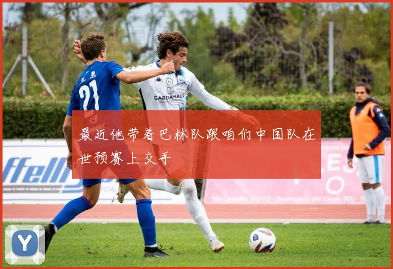 最近他带着巴林队跟咱们中国队在世预赛上交手