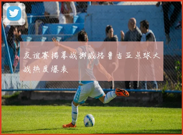 友谊赛揭幕战挪威格鲁吉亚点球大战热度爆表