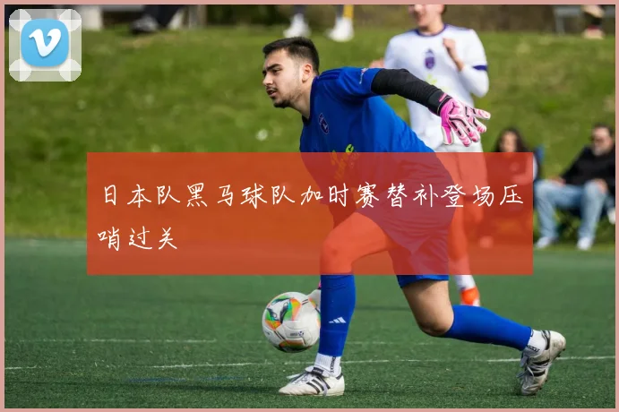 日本队黑马球队加时赛替补登场压哨过关