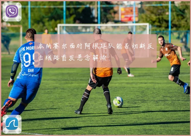 本纳赛尔面对阿根廷队能否切断反击线路首发悬念解读