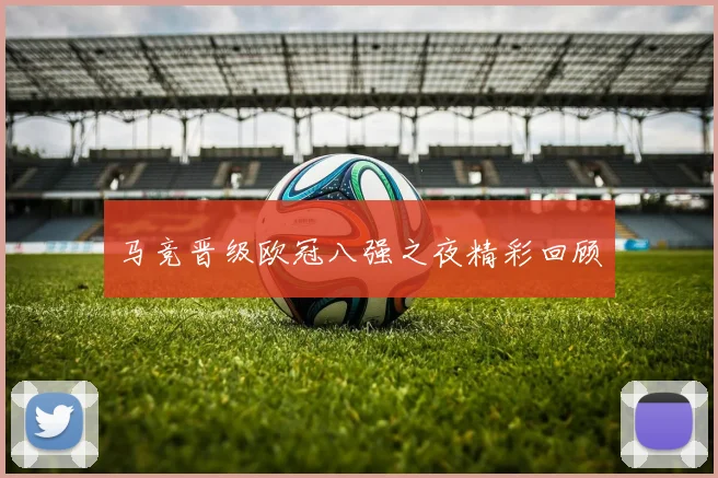 马竞晋级欧冠八强之夜精彩回顾