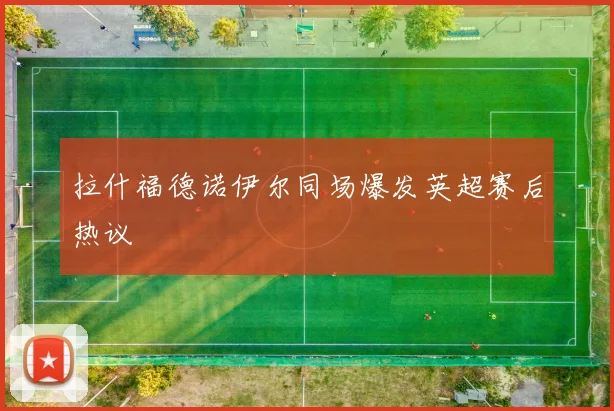 拉什福德诺伊尔同场爆发英超赛后热议