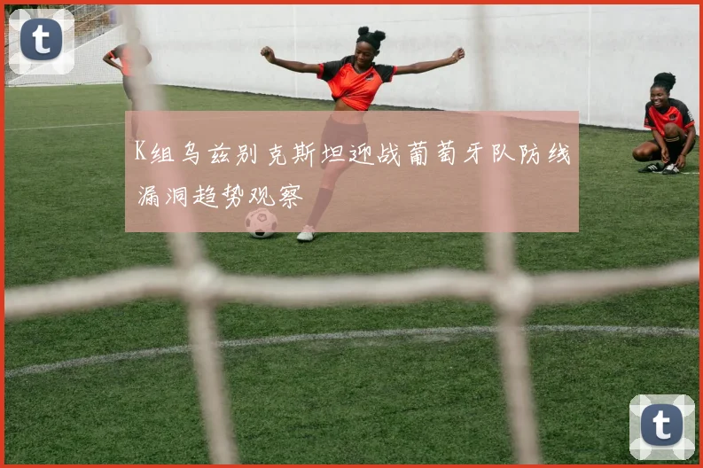 K组乌兹别克斯坦迎战葡萄牙队防线漏洞趋势观察