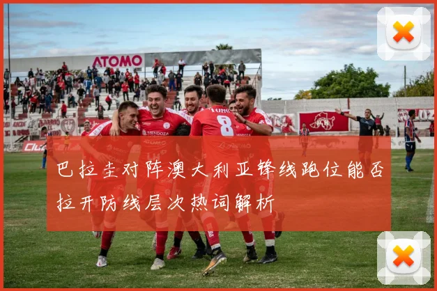 巴拉圭对阵澳大利亚锋线跑位能否拉开防线层次热词解析