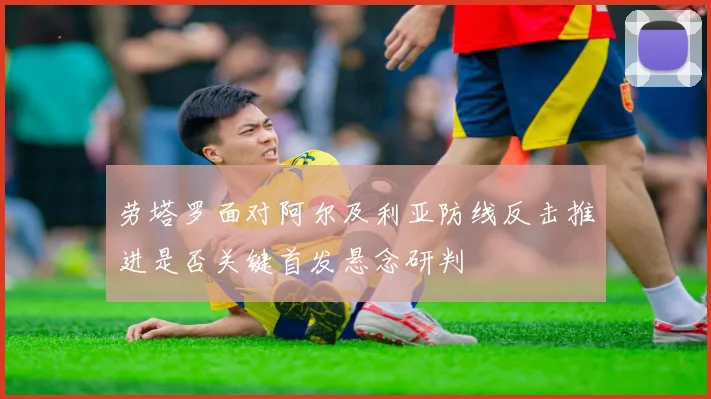 劳塔罗面对阿尔及利亚防线反击推进是否关键首发悬念研判