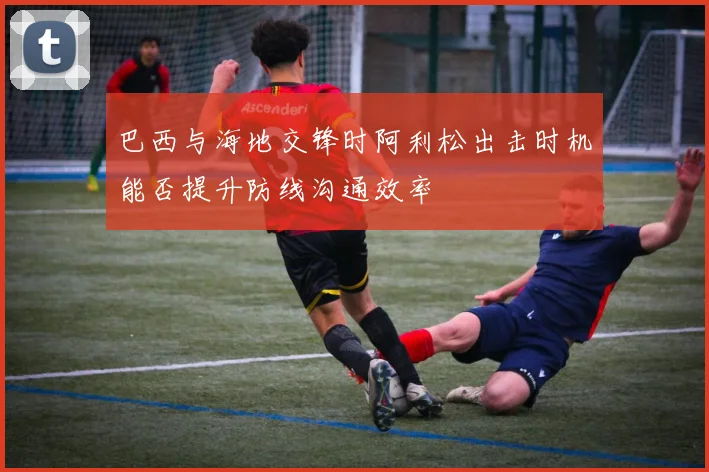 巴西与海地交锋时阿利松出击时机能否提升防线沟通效率