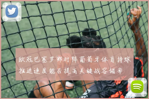 欧冠巴塞罗那对阵葡萄牙体育持球推进速度能否提高关键战容错率