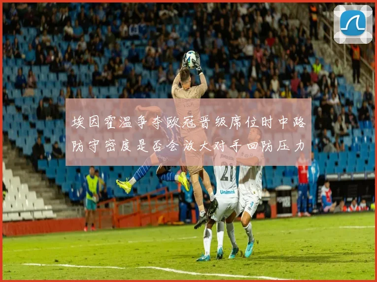 埃因霍温争夺欧冠晋级席位时中路防守密度是否会放大对手回防压力