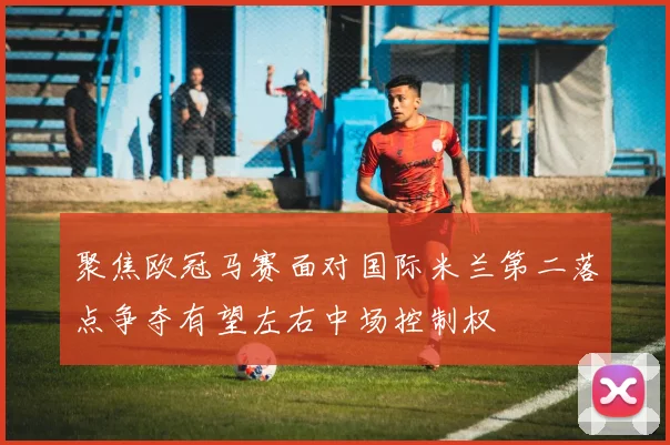 聚焦欧冠马赛面对国际米兰第二落点争夺有望左右中场控制权