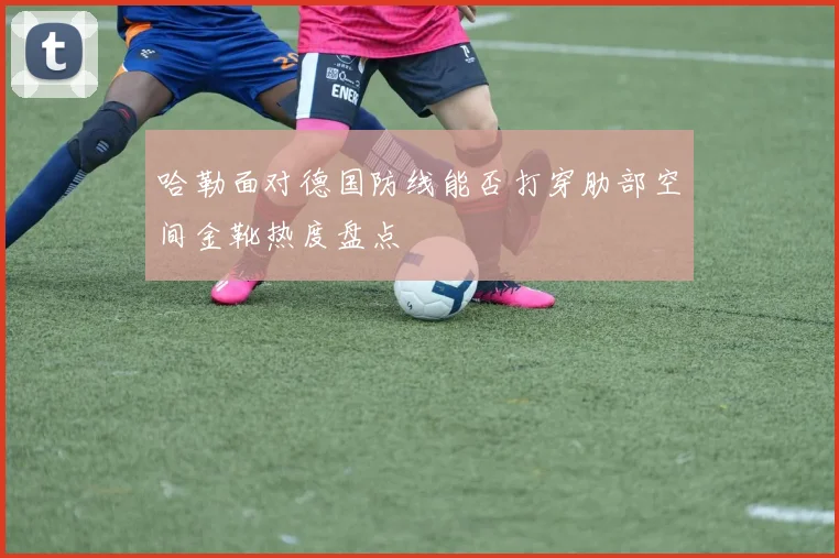 哈勒面对德国防线能否打穿肋部空间金靴热度盘点