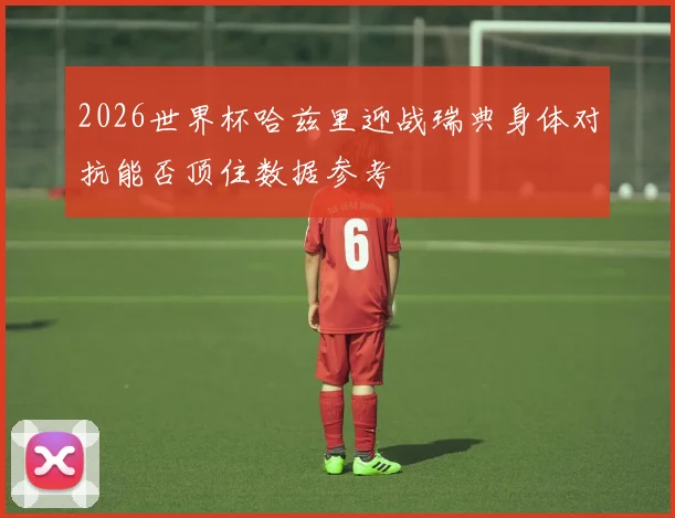 2026世界杯哈兹里迎战瑞典身体对抗能否顶住数据参考