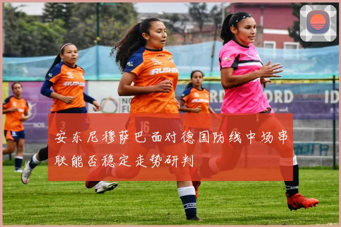 安东尼穆萨巴面对德国防线中场串联能否稳定走势研判