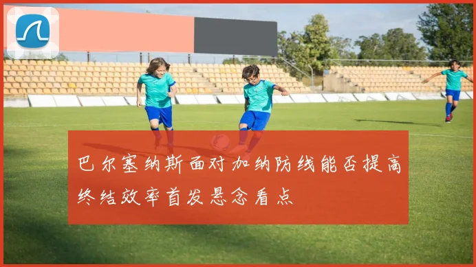 巴尔塞纳斯面对加纳防线能否提高终结效率首发悬念看点