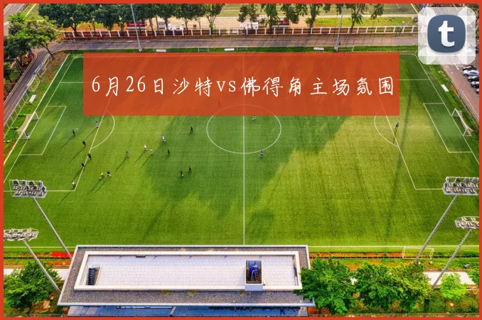 6月26日沙特vs佛得角主场氛围