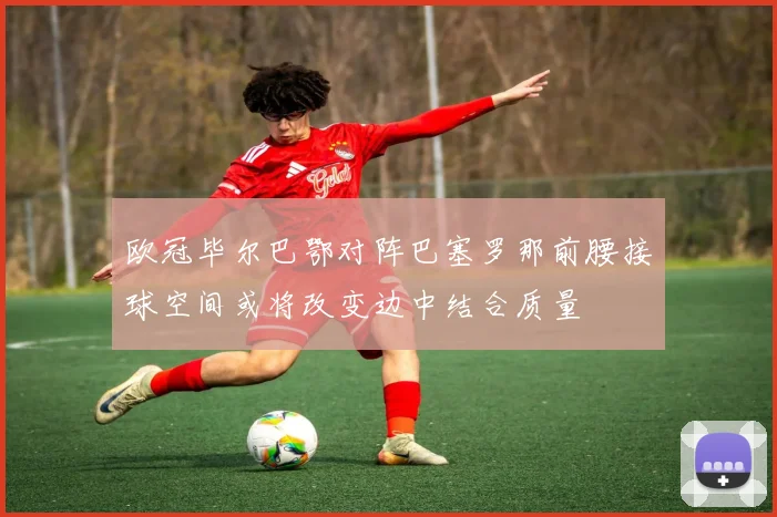 欧冠毕尔巴鄂对阵巴塞罗那前腰接球空间或将改变边中结合质量