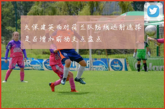 久保建英面对荷兰队防线远射选择是否增加前场支点盘点