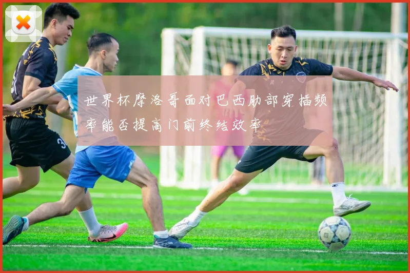 世界杯摩洛哥面对巴西肋部穿插频率能否提高门前终结效率