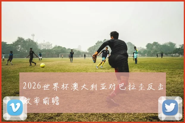 2026世界杯澳大利亚对巴拉圭反击效率前瞻