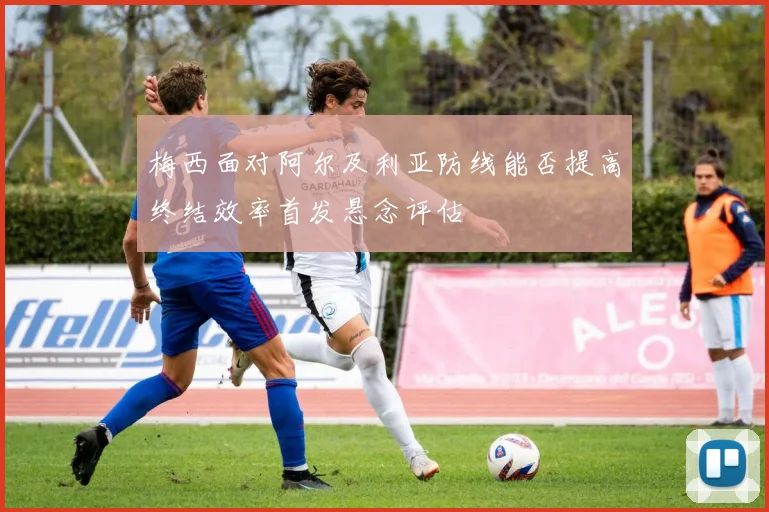 梅西面对阿尔及利亚防线能否提高终结效率首发悬念评估