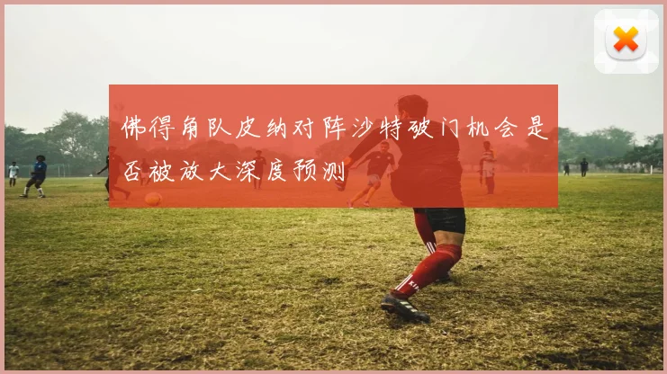 佛得角队皮纳对阵沙特破门机会是否被放大深度预测