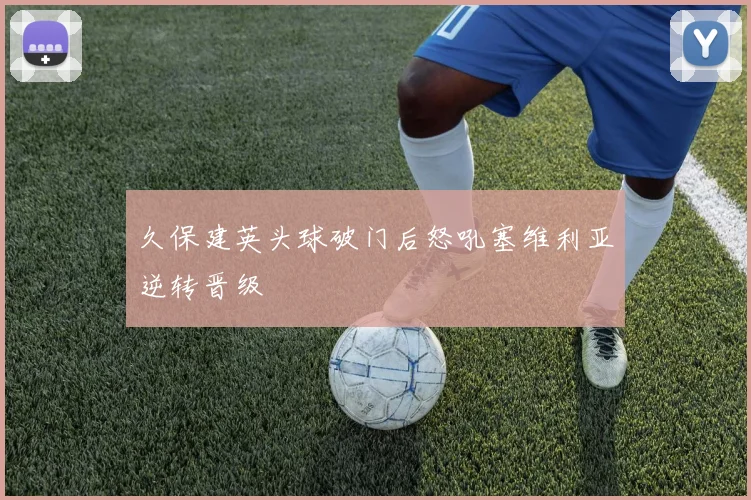 久保建英头球破门后怒吼塞维利亚逆转晋级