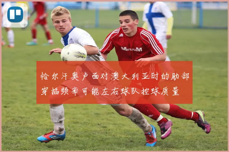 恰尔汗奥卢面对澳大利亚时的肋部穿插频率可能左右球队控球质量