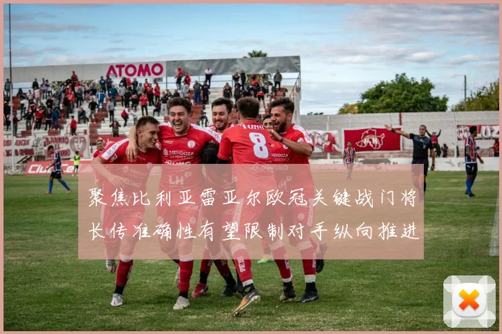 聚焦比利亚雷亚尔欧冠关键战门将长传准确性有望限制对手纵向推进