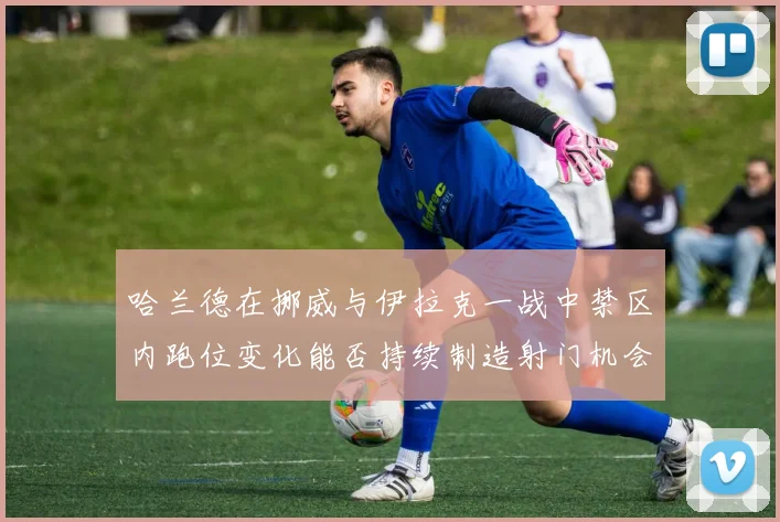 哈兰德在挪威与伊拉克一战中禁区内跑位变化能否持续制造射门机会