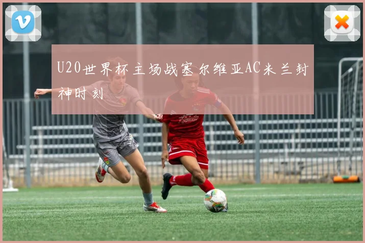 U20世界杯主场战塞尔维亚AC米兰封神时刻