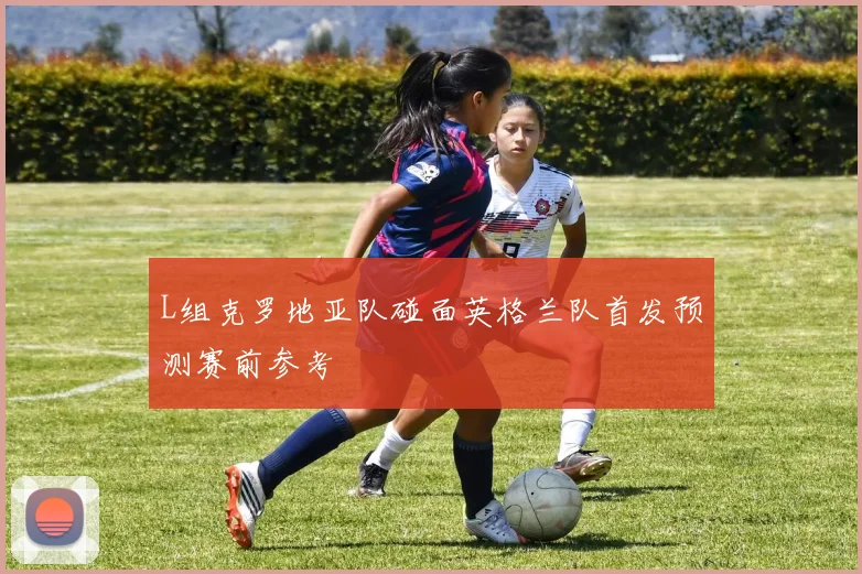 L组克罗地亚队碰面英格兰队首发预测赛前参考
